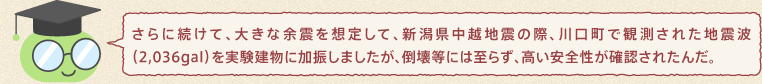 しけんくん：さらに続けて、大きな余震を想定して、新潟県中越地震の際、川口町で観測された地震波（2,036gal）を実験建物に加振しましたが、倒壊等には至らず、高い安全性が確認されたんだ。