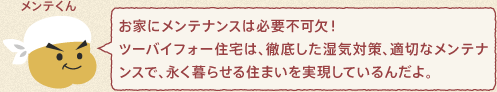 メンテくん：お家にメンテナンスは必要不可欠！ツーバイフォー住宅は、徹底した湿気対策、適切なメンテナンスで、永く暮らせる住まいを実現しているんだよ。