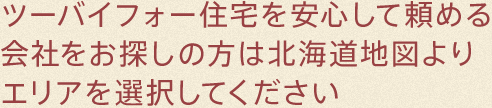 ツーバイフォー住宅を安心して頼める会社をお探しの方は北海道地図よりエリアを選択してください